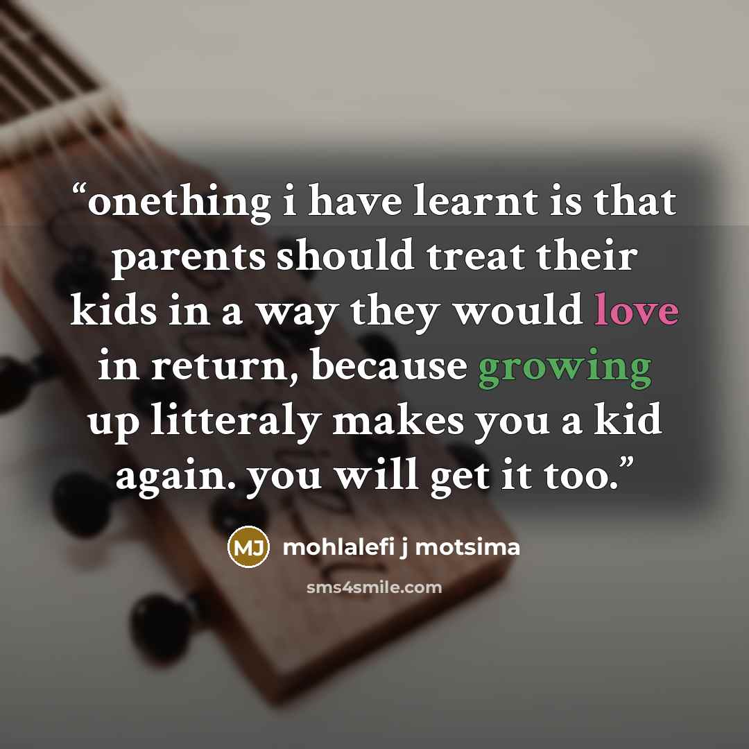 “onething i have learnt is that parents should treat their kids in a way they would love in return, because growing up litteraly makes you a kid again. you will get it too.” quote by mohlalefi j motsima