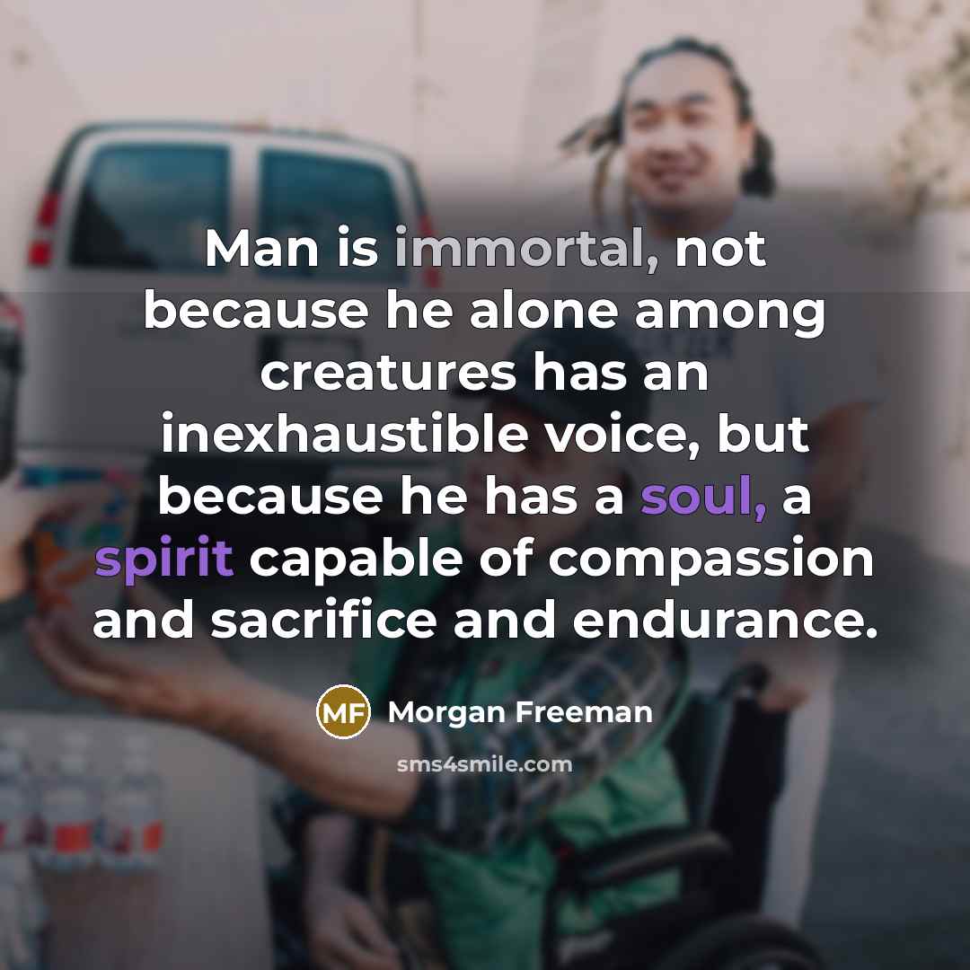 “Man is immortal, not because he alone among creatures has an inexhaustible voice, but because he has a soul, a spirit capable of compassion and sacrifice and endurance.” quote by Morgan Freeman