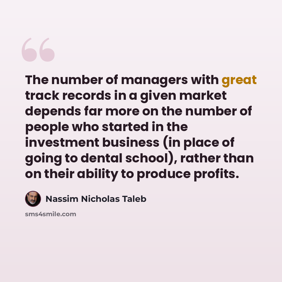 “The number of managers with great track records in a given market depends far more on the number of people who started in the investment business (in place of going to dental school), rather than on their ability to produce profits.” quote by Nassim Nicholas Taleb