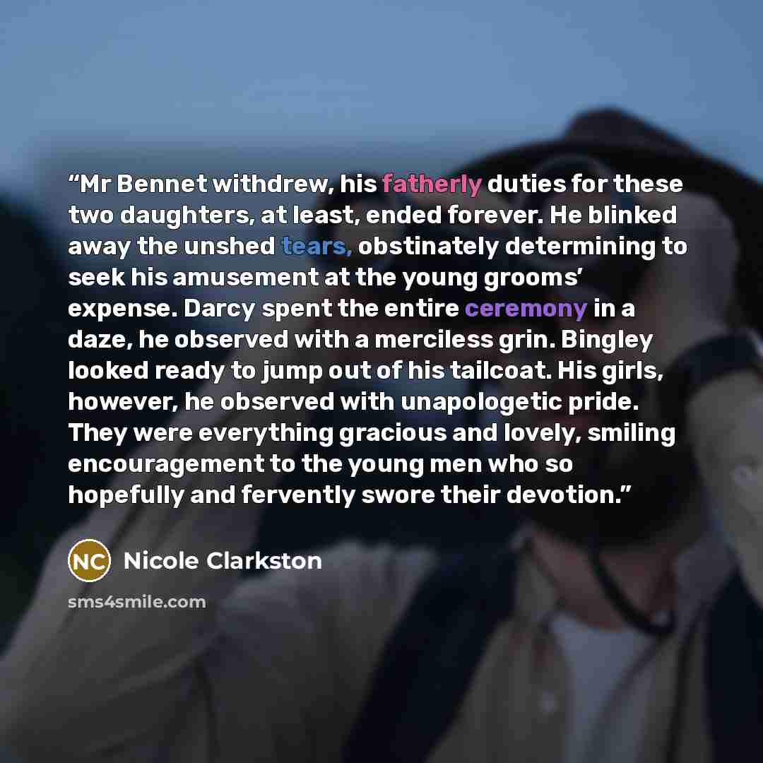 “Mr Bennet withdrew, his fatherly duties for these two daughters, at least, ended forever. He blinked away the unshed tears, obstinately determining to seek his amusement at the young grooms’ expense. Darcy spent the entire ceremony in a daze, he observed with a merciless grin. Bingley looked ready…” quote by Nicole Clarkston