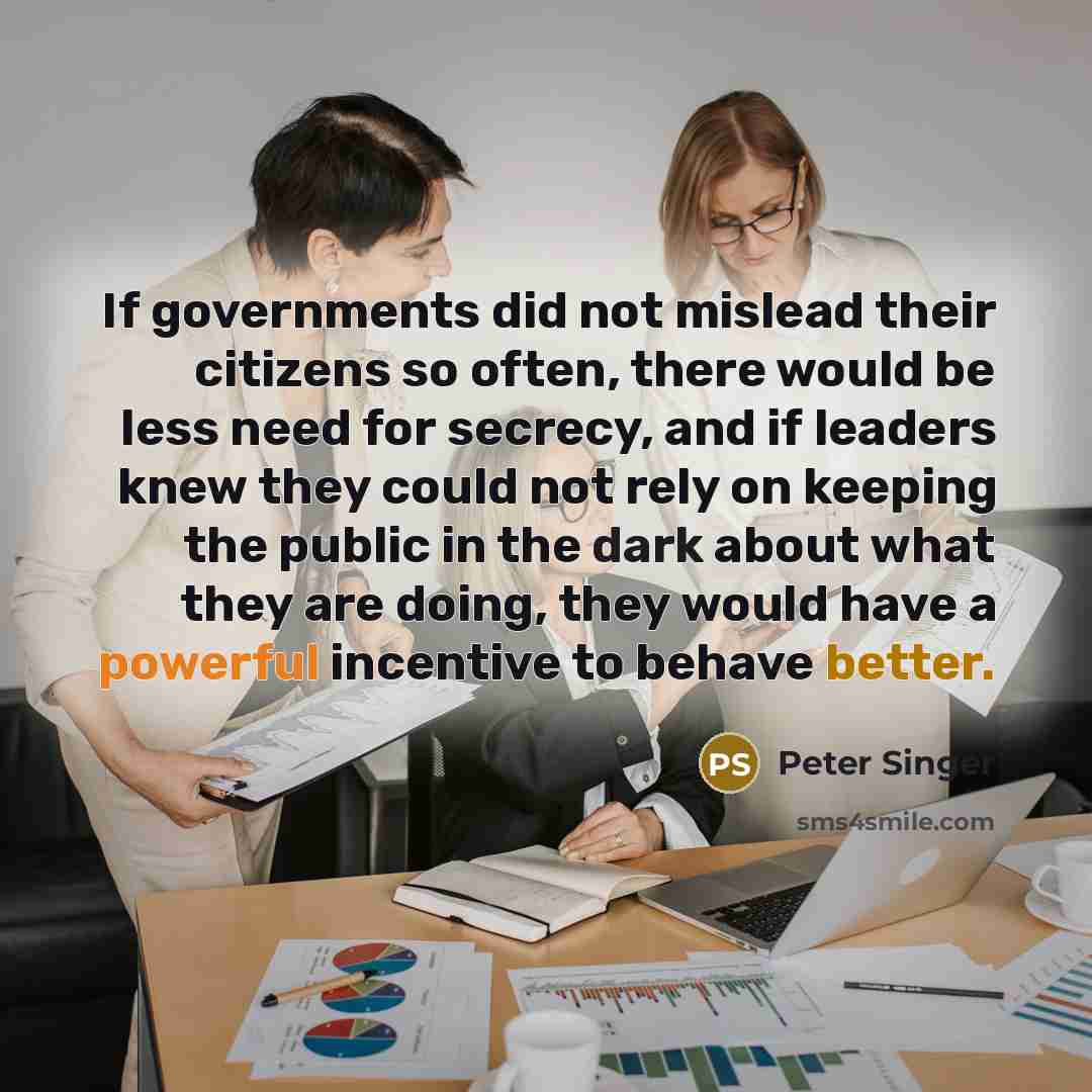 “If governments did not mislead their citizens so often, there would be less need for secrecy, and if leaders knew they could not rely on keeping the public in the dark about what they are doing, they would have a powerful incentive to behave better.” quote by Peter Singer