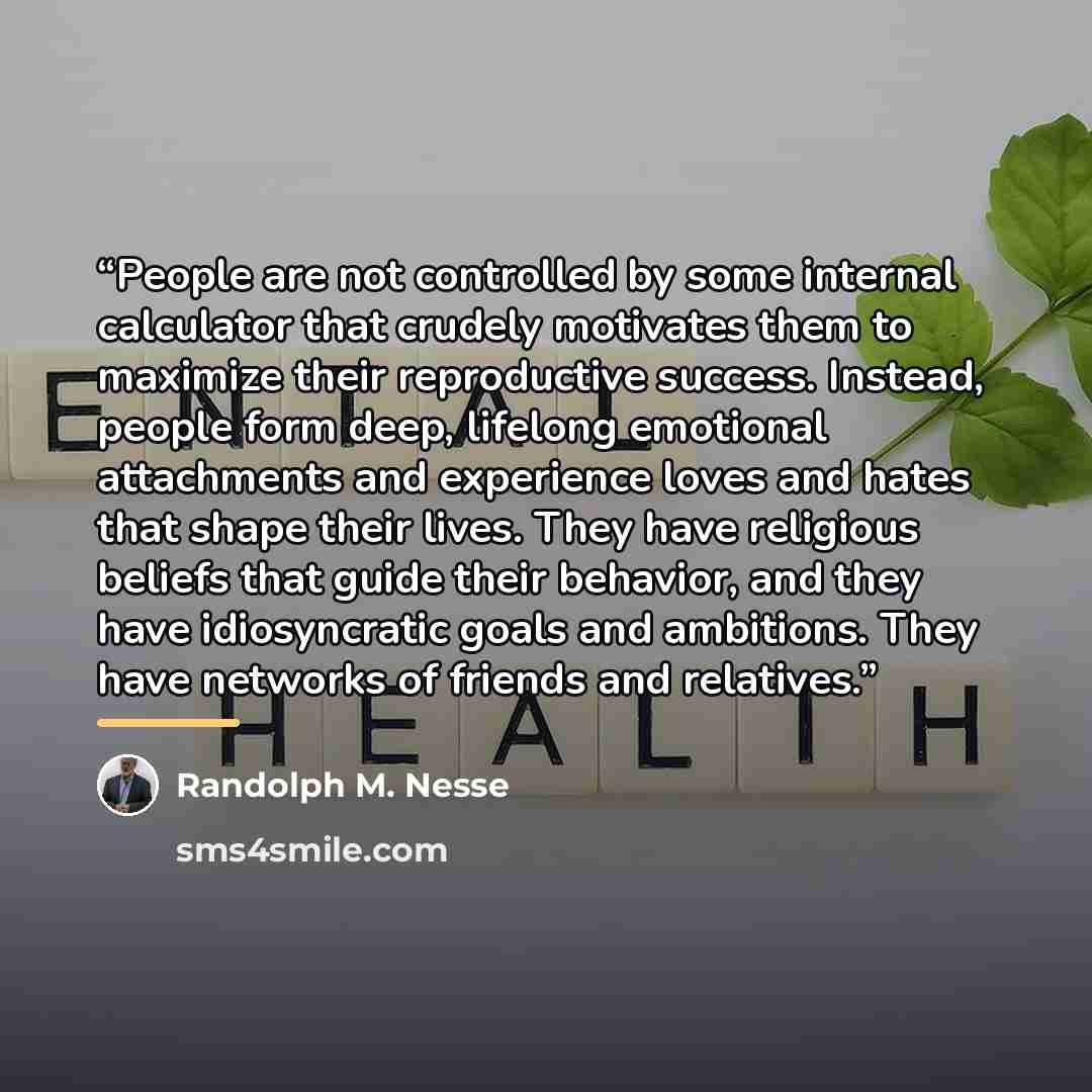 “People are not controlled by some internal calculator that crudely motivates them to maximize their reproductive success. Instead, people form deep, lifelong emotional attachments and experience loves and hates that shape their lives. They have religious beliefs that guide their behavior, and they…” quote by Randolph M. Nesse