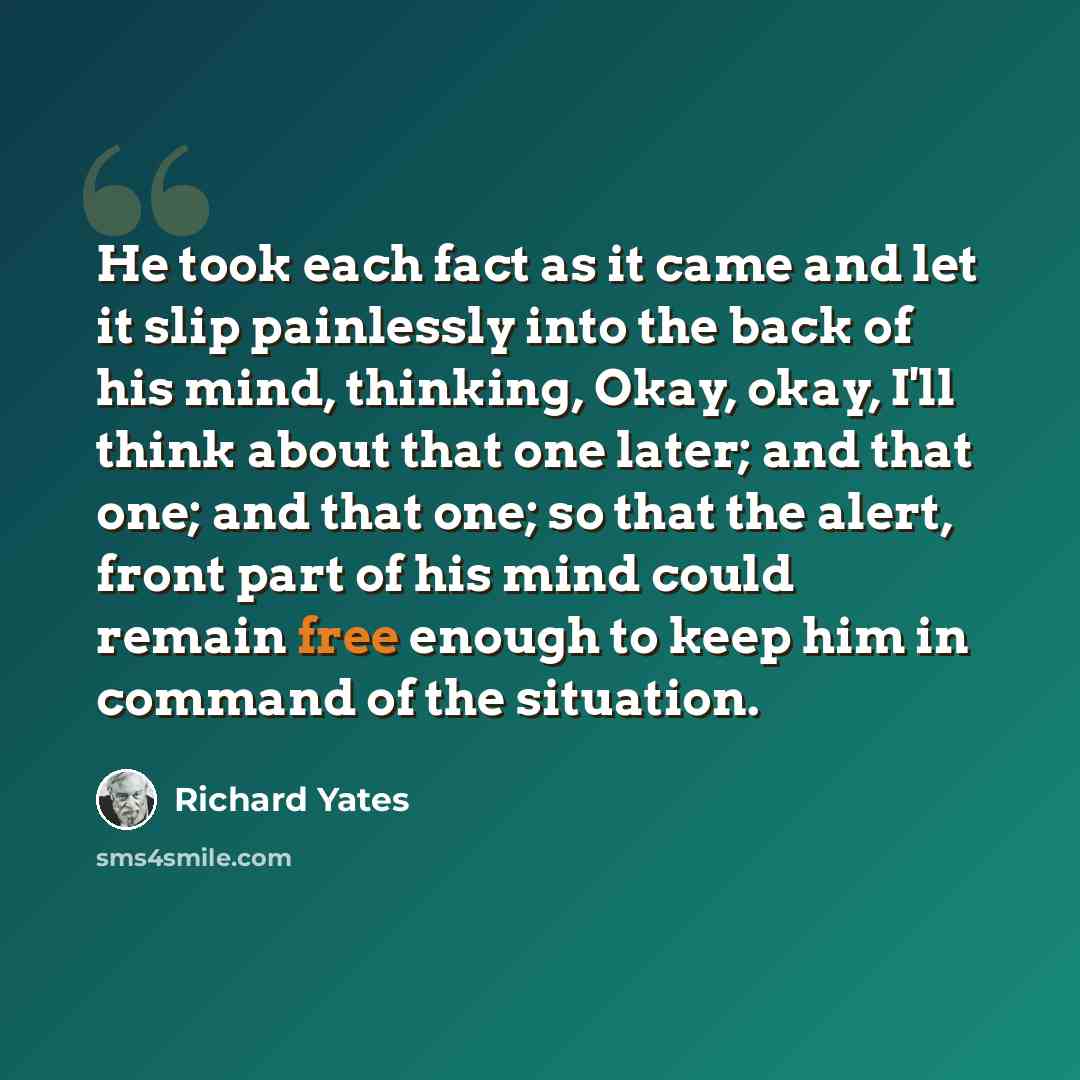 “He took each fact as it came and let it slip painlessly into the back of his mind, thinking, Okay, okay, I'll think about that one later; and that one; and that one; so that the alert, front part of his mind could remain free enough to keep him in command of the situation.” quote by Richard Yates