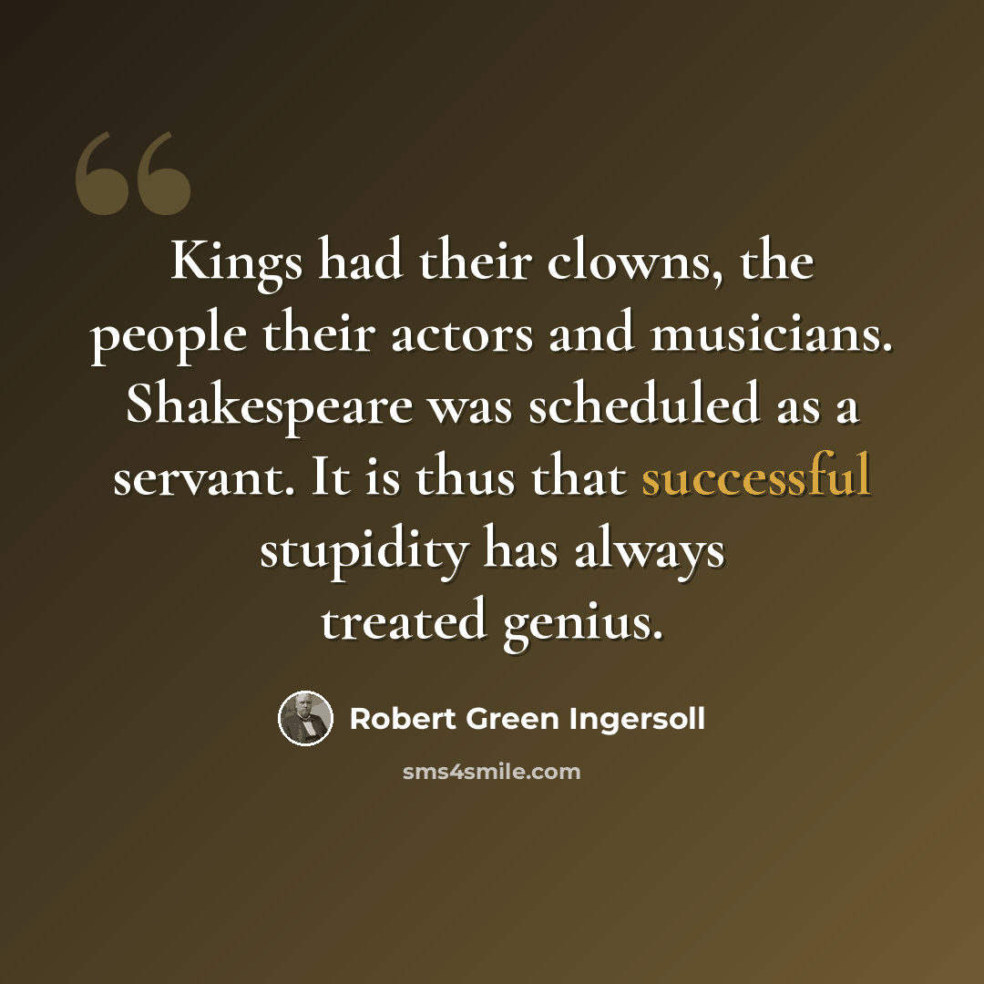 “Kings had their clowns, the people their actors and musicians. Shakespeare was scheduled as a servant. It is thus that successful stupidity has always treated genius.” quote by Robert Green Ingersoll