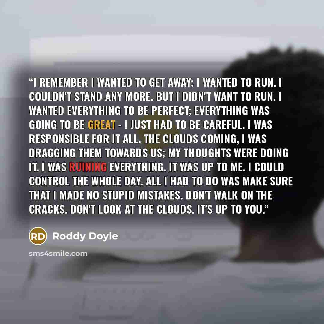 “I remember I wanted to get away; I wanted to run. I couldn't stand any more. But I didn't want to run. I wanted everything to be perfect; everything was going to be great - I just had to be careful. I was responsible for it all. The clouds coming, I was dragging them towards us; my thoughts were…” quote by Roddy Doyle