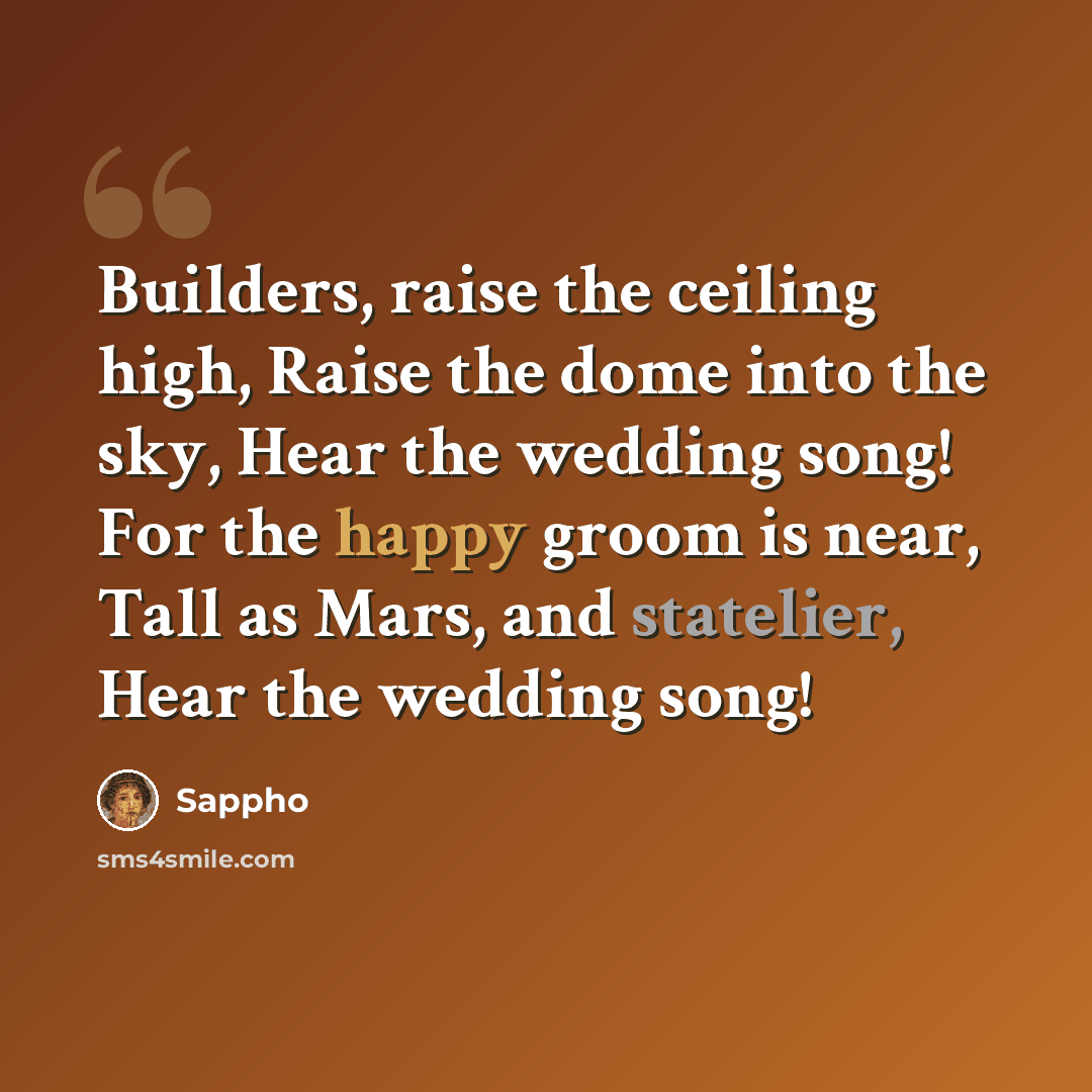 “Builders, raise the ceiling high, Raise the dome into the sky, Hear the wedding song! For the happy groom is near, Tall as Mars, and statelier, Hear the wedding song!” quote by Sappho