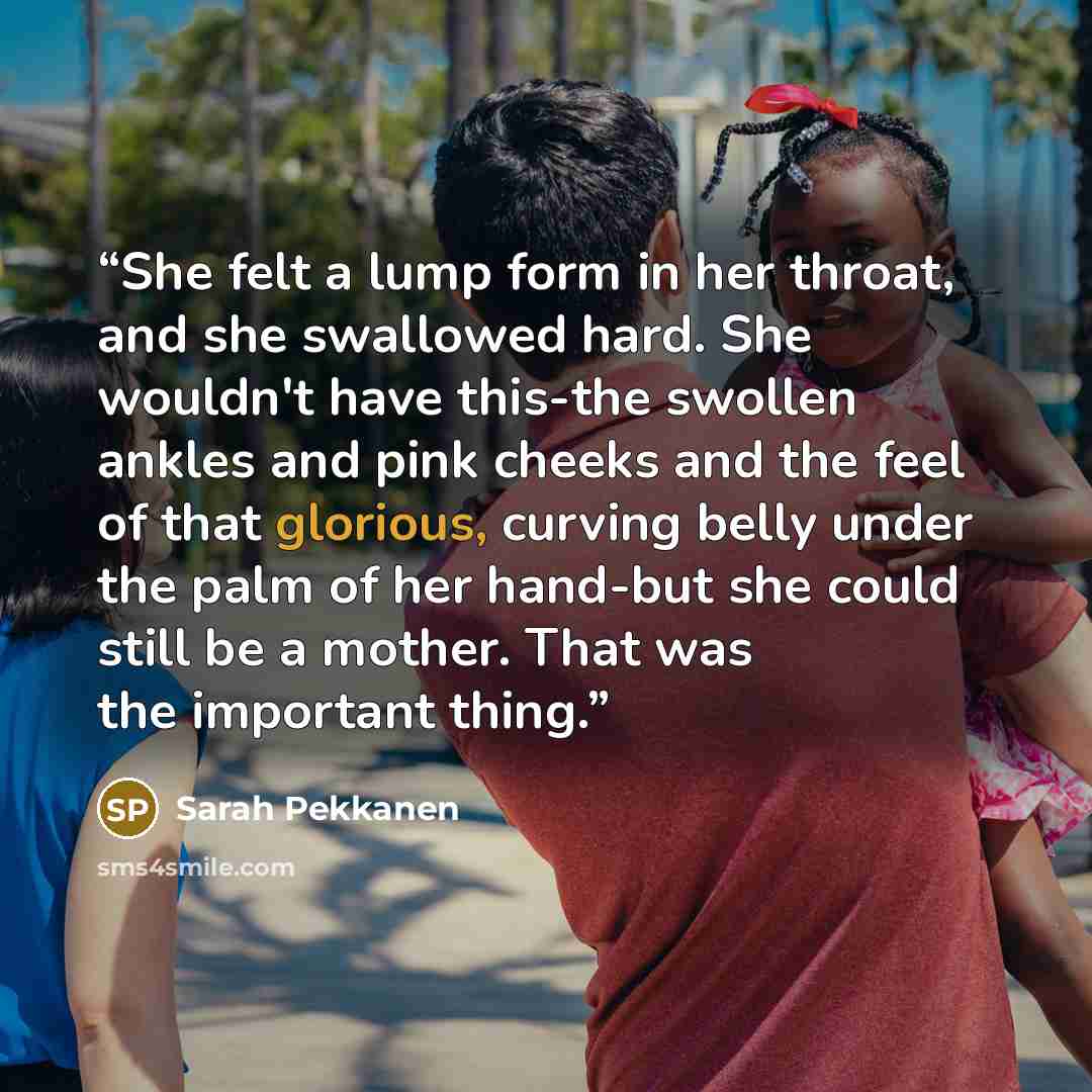 “She felt a lump form in her throat, and she swallowed hard. She wouldn't have this-the swollen ankles and pink cheeks and the feel of that glorious, curving belly under the palm of her hand-but she could still be a mother. That was the important thing.” quote by Sarah Pekkanen