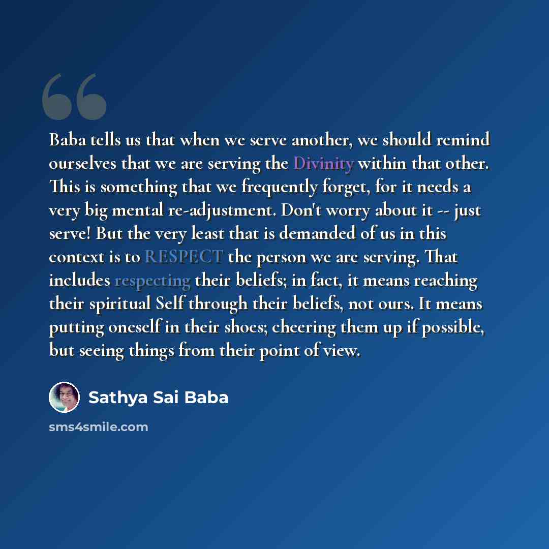 “Baba tells us that when we serve another, we should remind ourselves that we are serving the Divinity within that other. This is something that we frequently forget, for it needs a very big mental re-adjustment. Don't worry about it -- just serve! But the very least that is demanded of us in this…” quote by Sathya Sai Baba