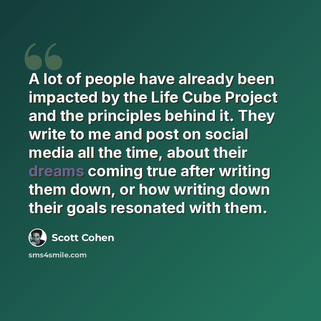 “A lot of people have already been impacted by the Life Cube Project and the principles behind it. They write to me and post on social media all the time, about their dreams coming true after writing them down, or how writing down their goals resonated with them.” quote by Scott Cohen