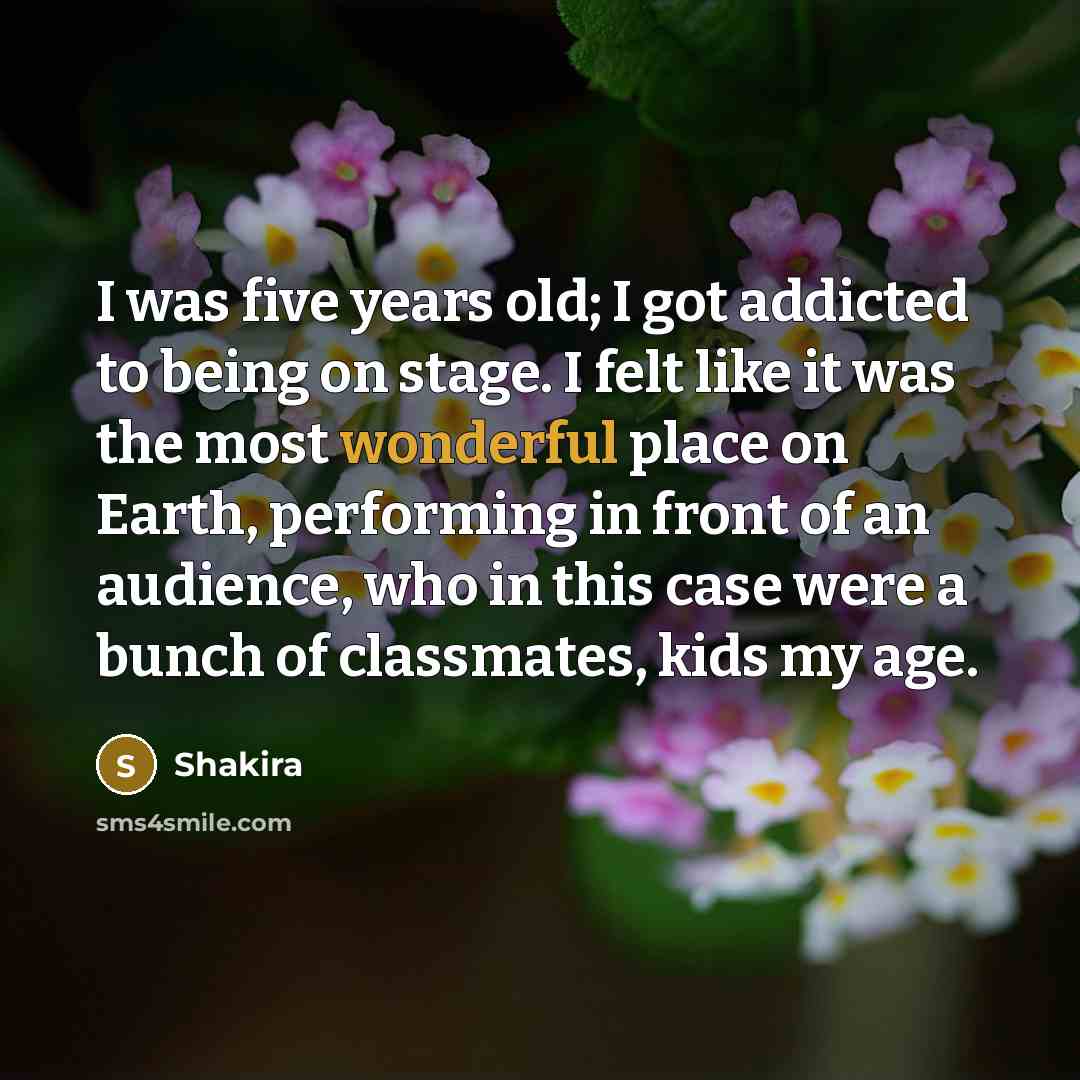 “I was five years old; I got addicted to being on stage. I felt like it was the most wonderful place on Earth, performing in front of an audience, who in this case were a bunch of classmates, kids my age.” quote by Shakira