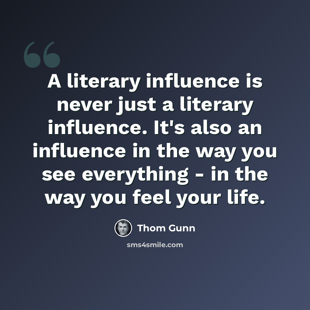 “A literary influence is never just a literary influence. It's also an influence in the way you see everything - in the way you feel your life.” quote by Thom Gunn