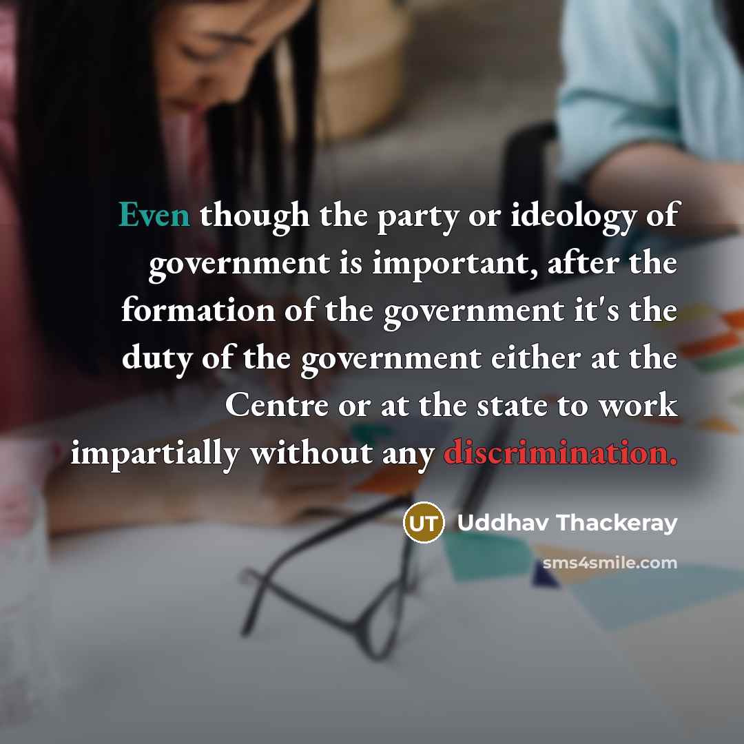 “Even though the party or ideology of government is important, after the formation of the government it's the duty of the government either at the Centre or at the state to work impartially without any discrimination.” quote by Uddhav Thackeray