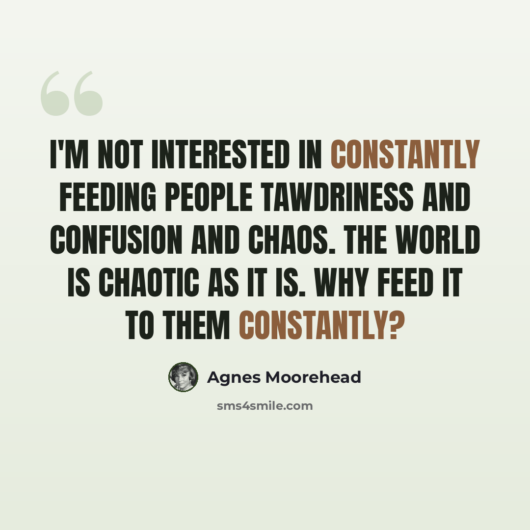“I'm not interested in constantly feeding people tawdriness and confusion and chaos. The world is chaotic as it is. Why feed it to them constantly?” quote by Agnes Moorehead