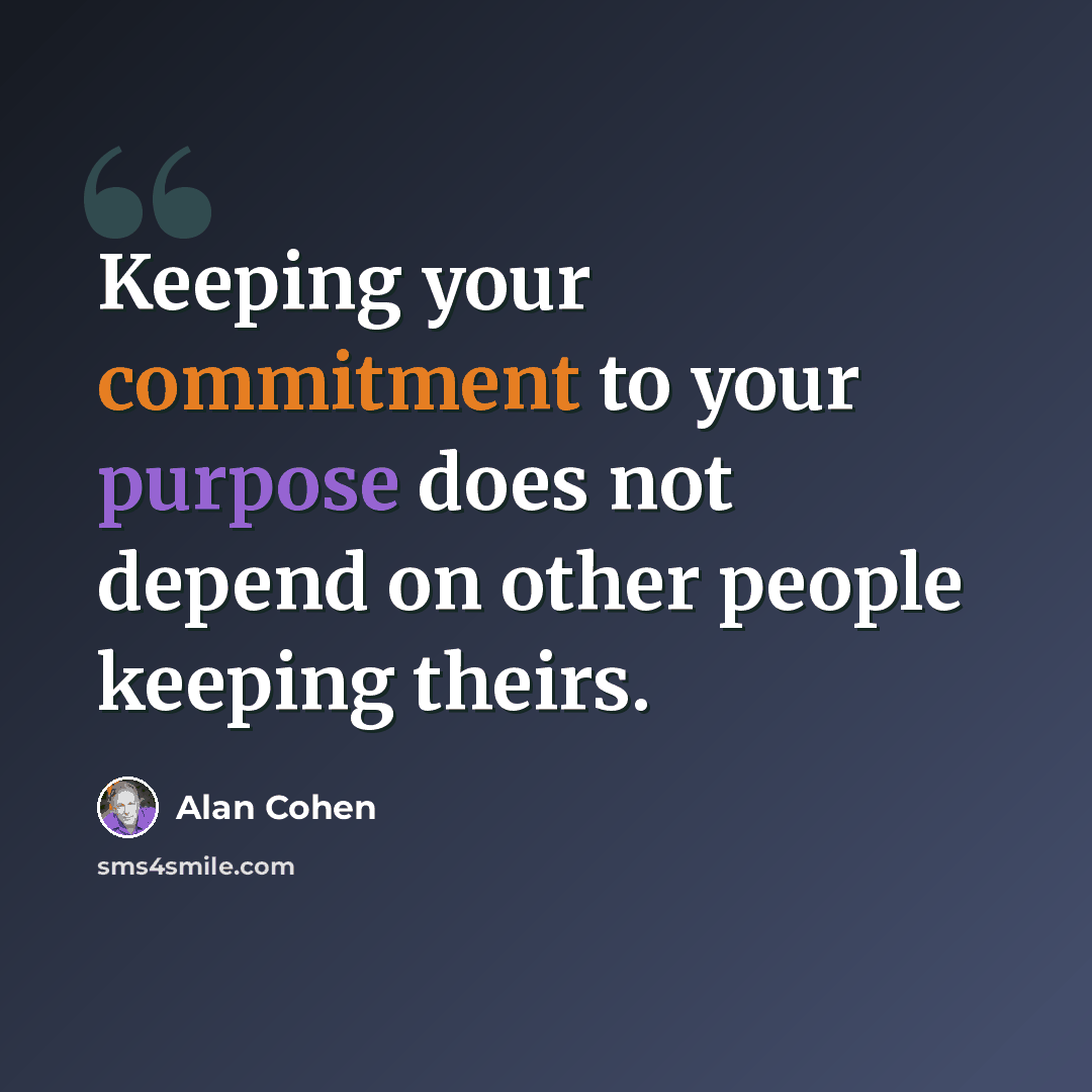 “Keeping your commitment to your purpose does not depend on other people keeping theirs.” quote by Alan Cohen