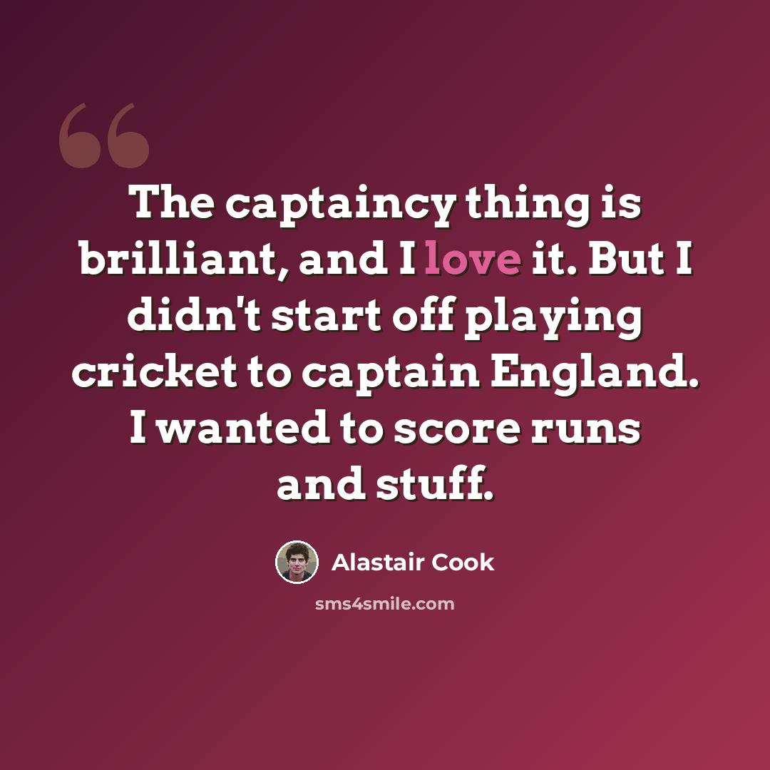 “The captaincy thing is brilliant, and I love it. But I didn't start off playing cricket to captain England. I wanted to score runs and stuff.” quote by Alastair Cook