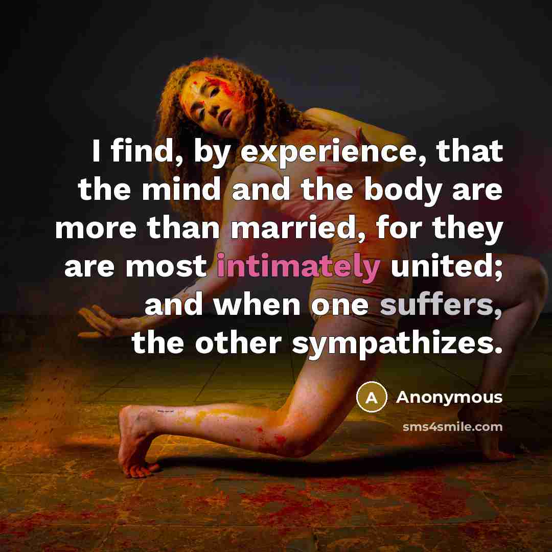 “I find, by experience, that the mind and the body are more than married, for they are most intimately united; and when one suffers, the other sympathizes.” quote by Anonymous