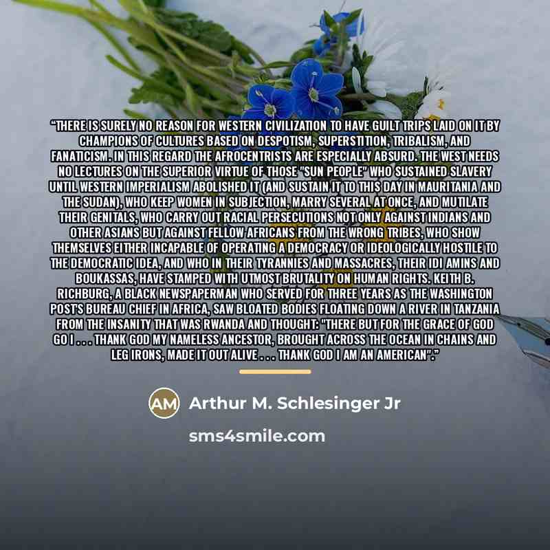 “There is surely no reason for Western civilization to have guilt trips laid on it by champions of cultures based on despotism, superstition, tribalism, and fanaticism. In this regard the Afrocentrists are especially absurd. The West needs no lectures on the superior virtue of those "sun people"…” quote by Arthur M. Schlesinger Jr