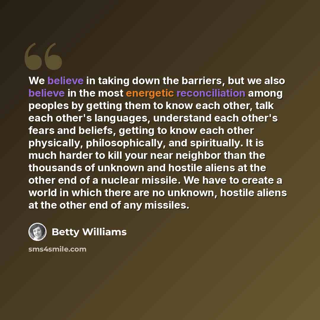“We believe in taking down the barriers, but we also believe in the most energetic reconciliation among peoples by getting them to know each other, talk each other's languages, understand each other's fears and beliefs, getting to know each other physically, philosophically, and spiritually. It is…” quote by Betty Williams