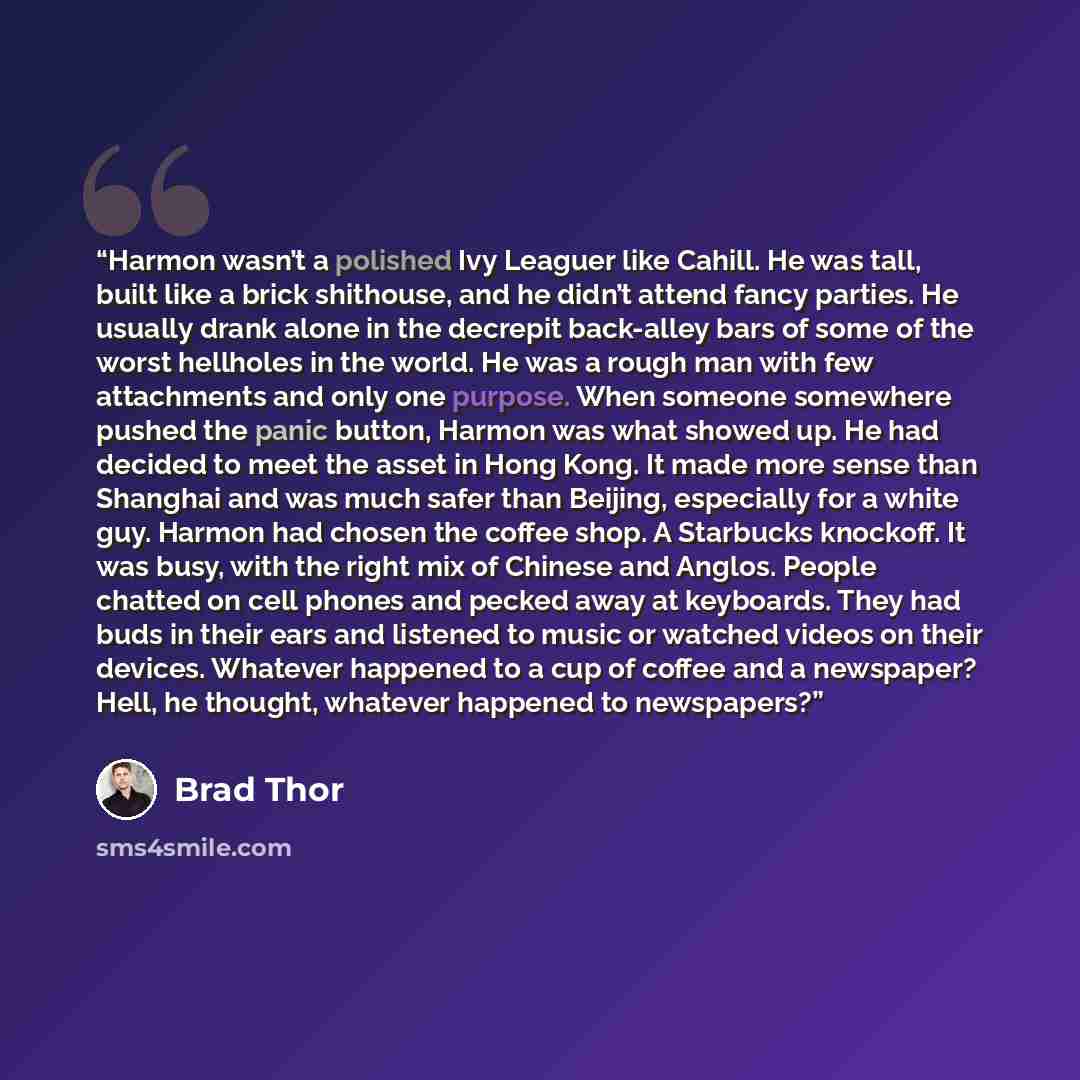 “Harmon wasn’t a polished Ivy Leaguer like Cahill. He was tall, built like a brick shithouse, and he didn’t attend fancy parties. He usually drank alone in the decrepit back-alley bars of some of the worst hellholes in the world. He was a rough man with few attachments and only one purpose. When…” quote by Brad Thor