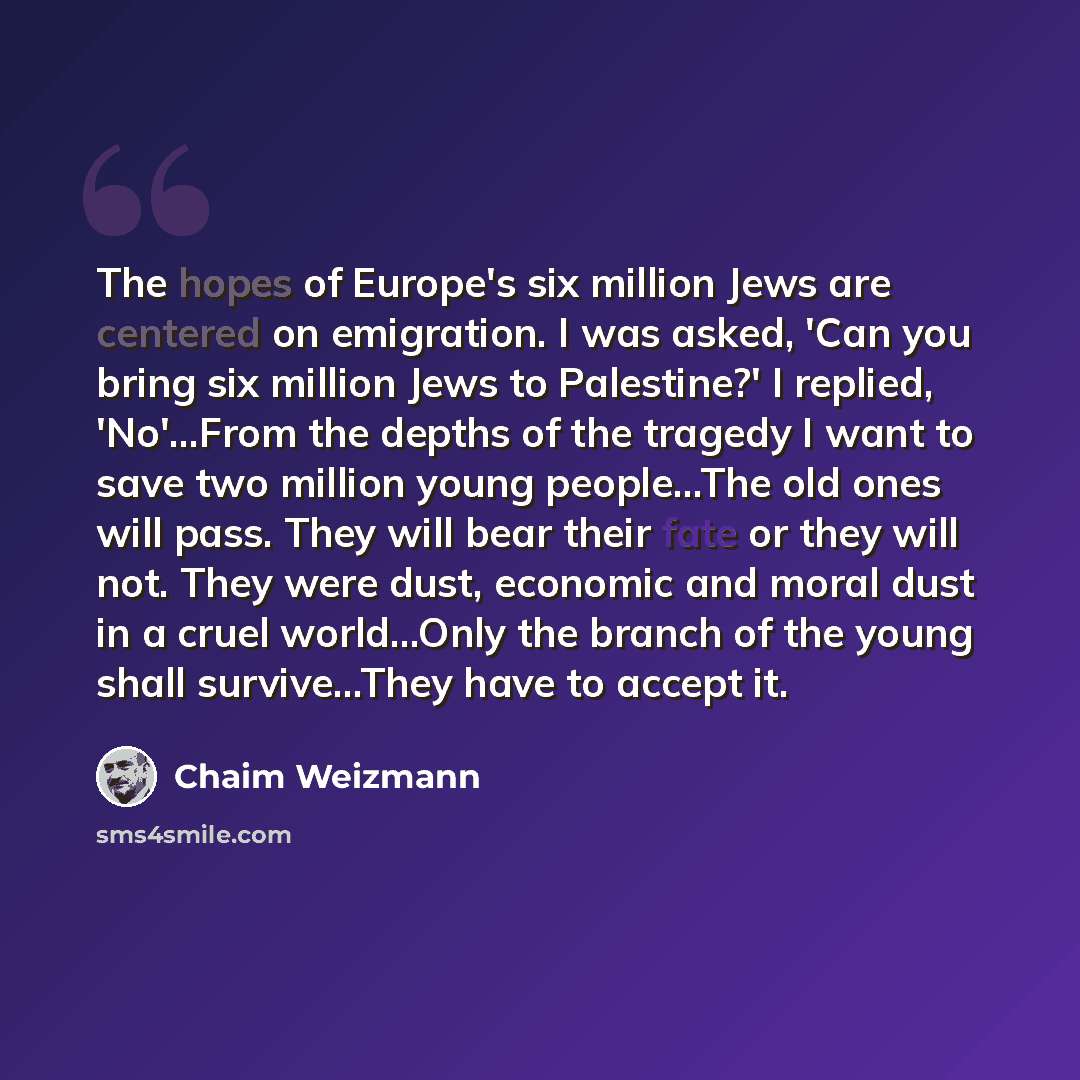 “The hopes of Europe's six million Jews are centered on emigration. I was asked, 'Can you bring six million Jews to Palestine?' I replied, 'No'…From the depths of the tragedy I want to save two million young people...The old ones will pass. They will bear their fate or they will not. They were…” quote by Chaim Weizmann