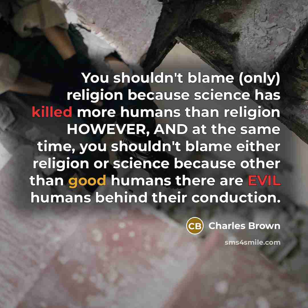 “You shouldn't blame (only) religion because science has killed more humans than religion HOWEVER, AND at the same time, you shouldn't blame either religion or science because other than good humans there are EVIL humans behind their conduction.” quote by Charles Brown