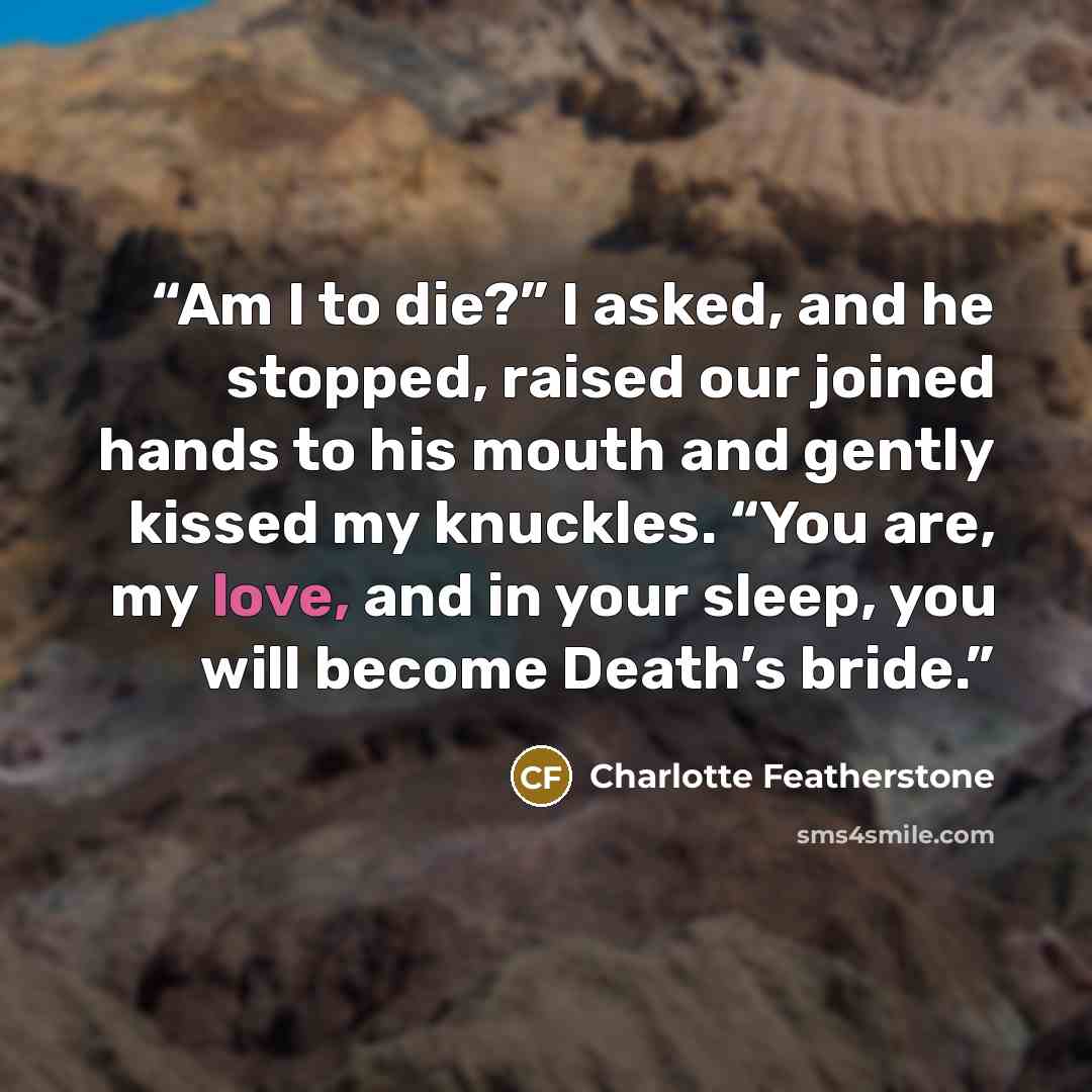 “Am I to die?” I asked, and he stopped, raised our joined hands to his mouth and gently kissed my knuckles. “You are, my love, and in your sleep, you will become Death’s bride.” quote by Charlotte Featherstone