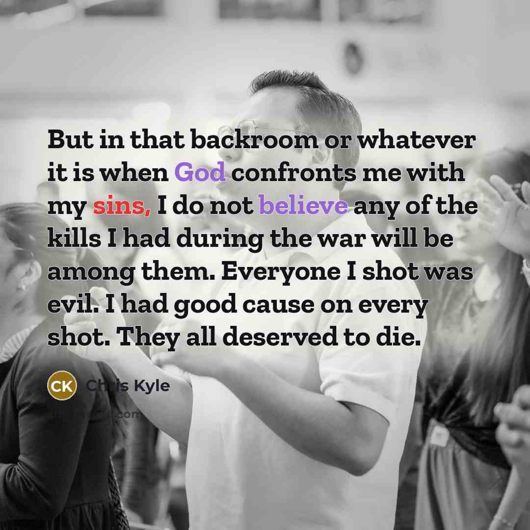 “But in that backroom or whatever it is when God confronts me with my sins, I do not believe any of the kills I had during the war will be among them. Everyone I shot was evil. I had good cause on every shot. They all deserved to die.” quote by Chris Kyle