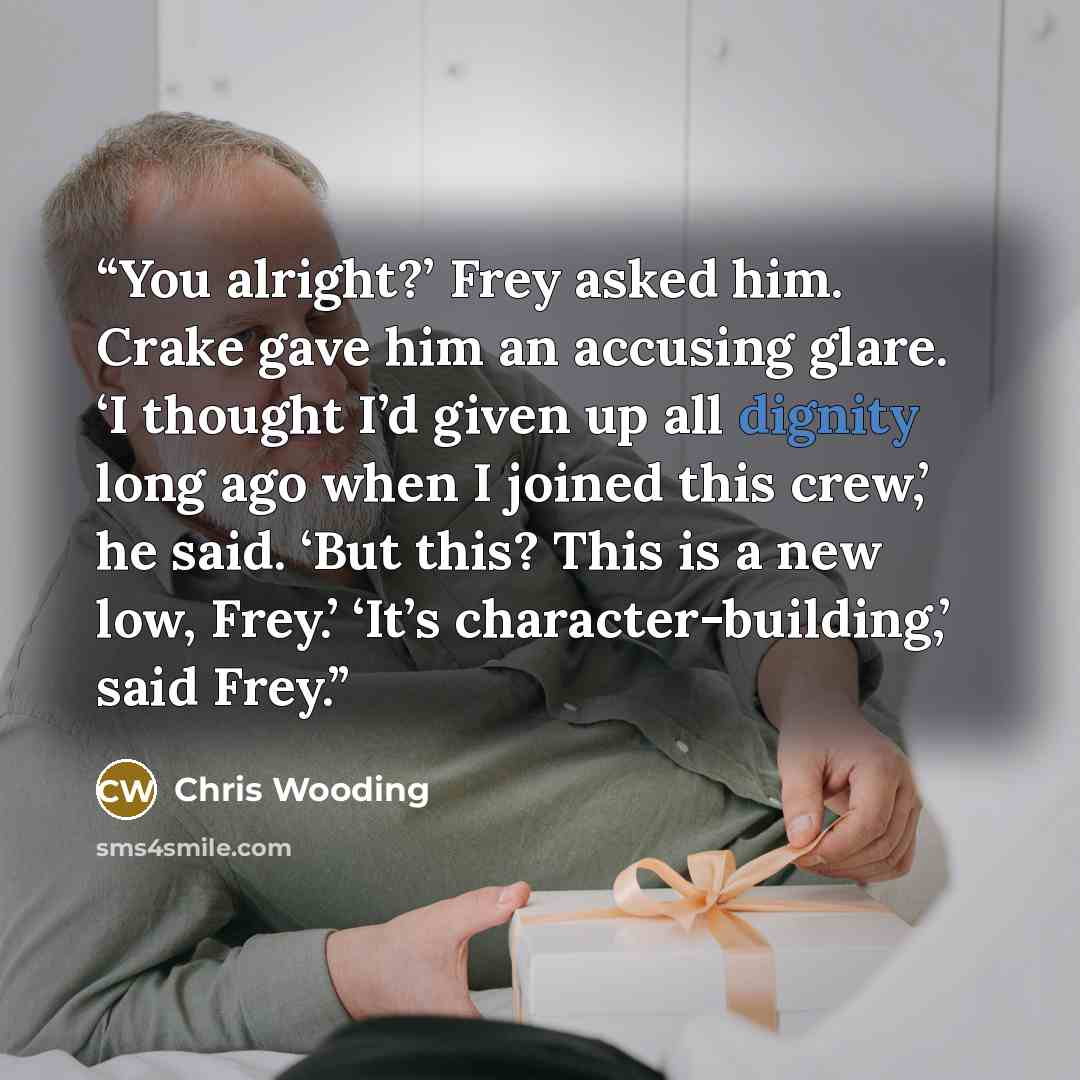 “You alright?’ Frey asked him. Crake gave him an accusing glare. ‘I thought I’d given up all dignity long ago when I joined this crew,’ he said. ‘But this? This is a new low, Frey.’ ‘It’s character-building,’ said Frey.” quote by Chris Wooding