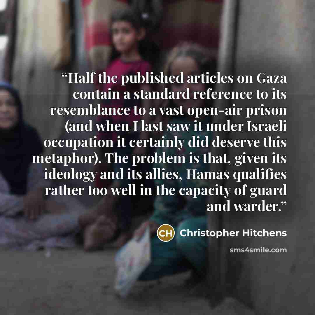 “Half the published articles on Gaza contain a standard reference to its resemblance to a vast open-air prison (and when I last saw it under Israeli occupation it certainly did deserve this metaphor). The problem is that, given its ideology and its allies, Hamas qualifies rather too well in the…” quote by Christopher Hitchens