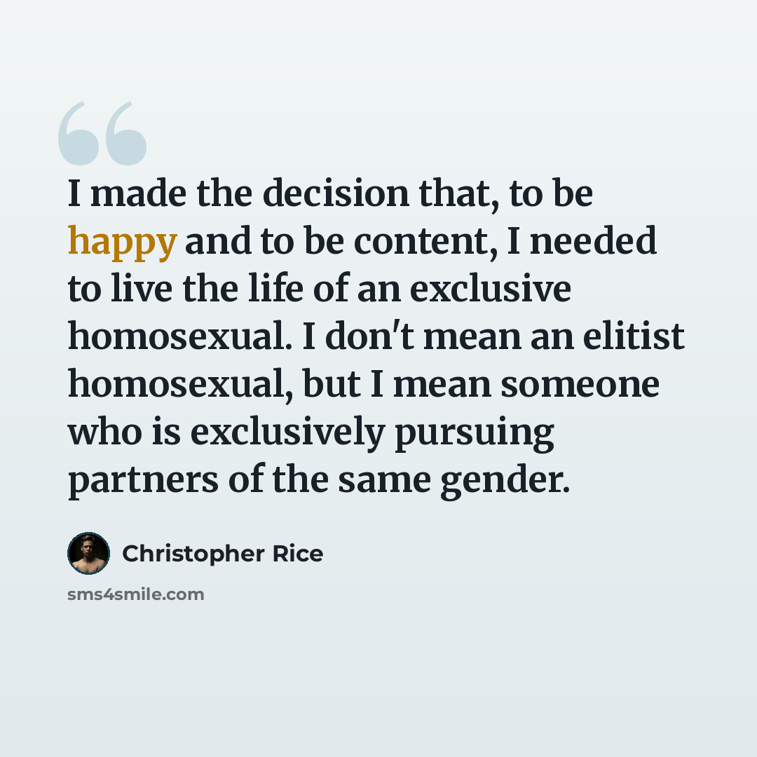 “I made the decision that, to be happy and to be content, I needed to live the life of an exclusive homosexual. I don't mean an elitist homosexual, but I mean someone who is exclusively pursuing partners of the same gender.” quote by Christopher Rice