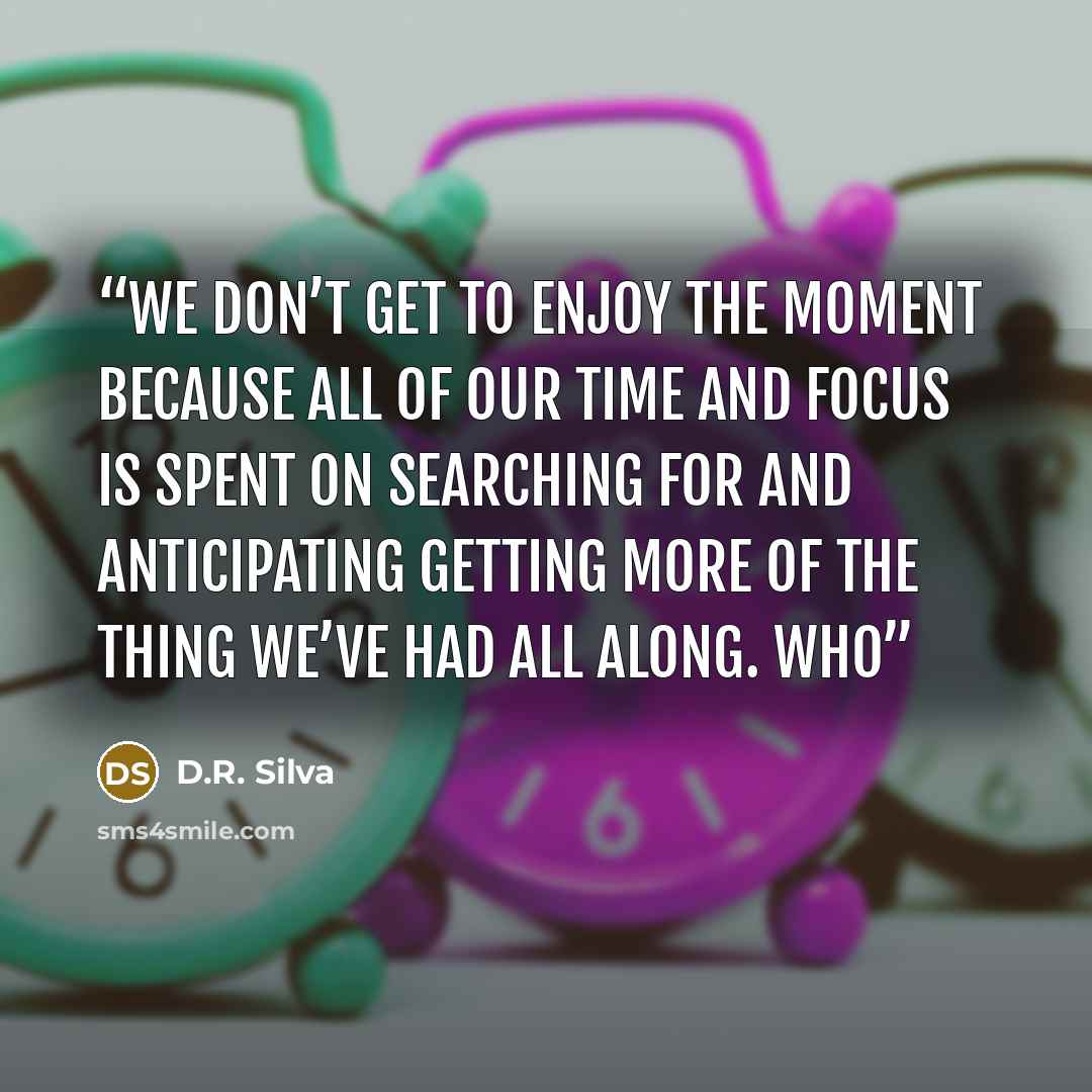 “We don’t get to enjoy the moment because all of our time and focus is spent on searching for and anticipating getting more of the thing we’ve had all along. Who” quote by D.R. Silva