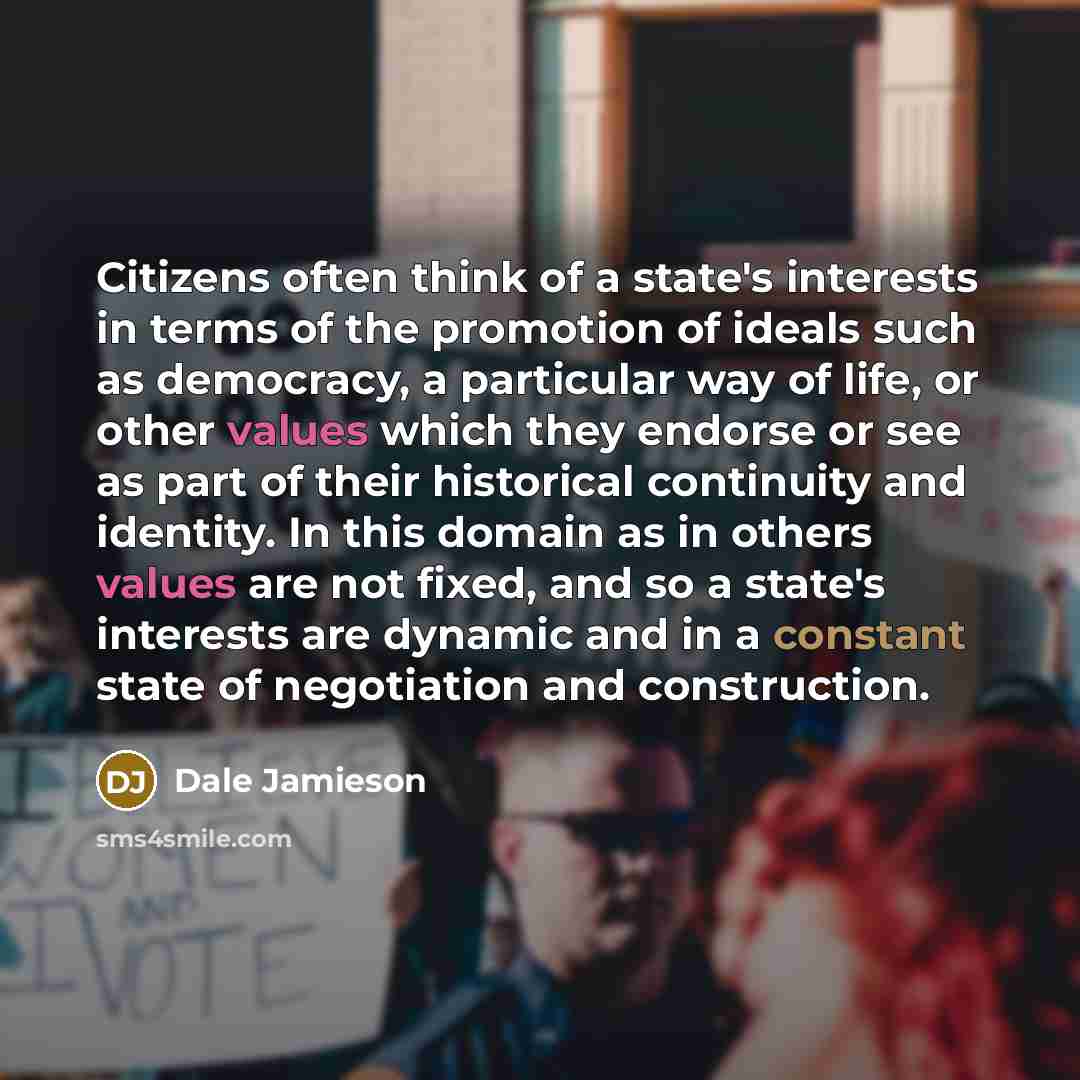 “Citizens often think of a state's interests in terms of the promotion of ideals such as democracy, a particular way of life, or other values which they endorse or see as part of their historical continuity and identity. In this domain as in others values are not fixed, and so a state's interests…” quote by Dale Jamieson