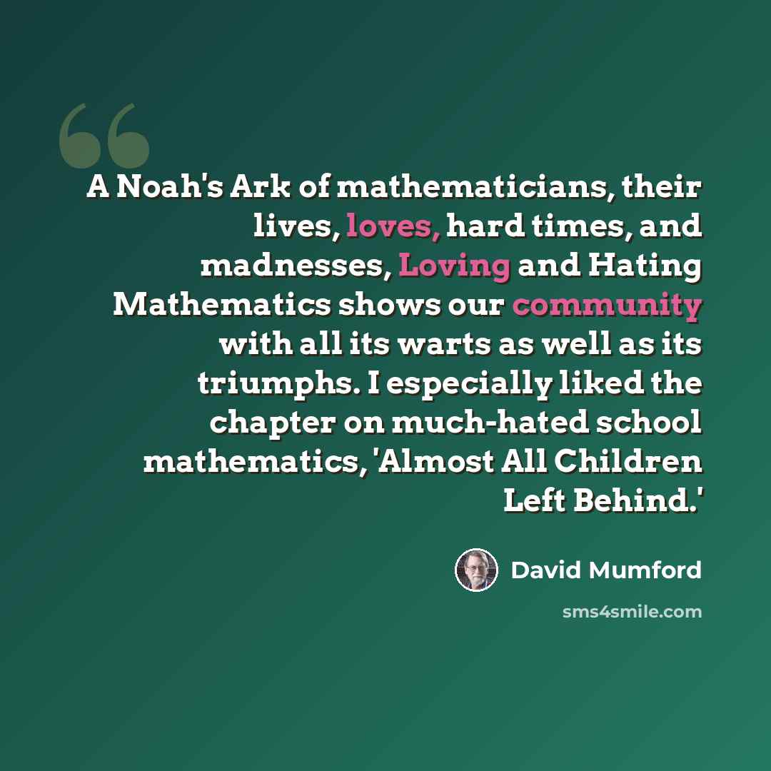 “A Noah's Ark of mathematicians, their lives, loves, hard times, and madnesses, Loving and Hating Mathematics shows our community with all its warts as well as its triumphs. I especially liked the chapter on much-hated school mathematics, 'Almost All Children Left Behind.'” quote by David Mumford