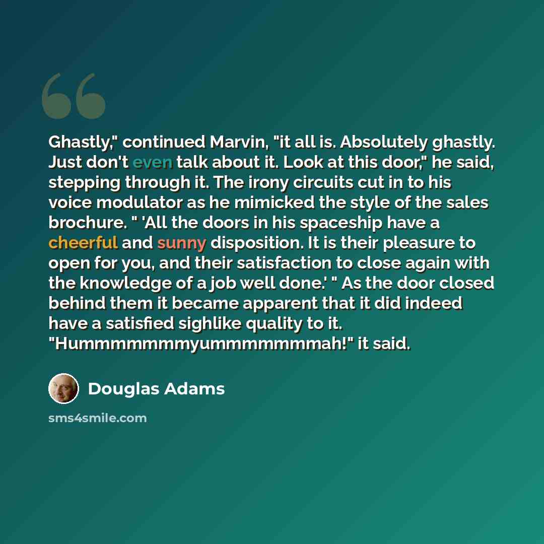 “Ghastly," continued Marvin, "it all is. Absolutely ghastly. Just don't even talk about it. Look at this door," he said, stepping through it. The irony circuits cut in to his voice modulator as he mimicked the style of the sales brochure. " 'All the doors in his spaceship have a cheerful and sunny…” quote by Douglas Adams
