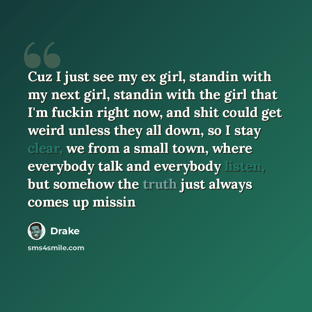 “Cuz I just see my ex girl, standin with my next girl, standin with the girl that I'm fuckin right now, and shit could get weird unless they all down, so I stay clear, we from a small town, where everybody talk and everybody listen, but somehow the truth just always comes up missin” quote by Drake