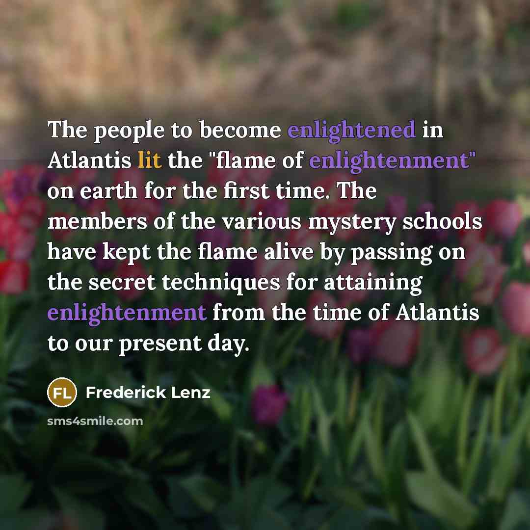 “The people to become enlightened in Atlantis lit the "flame of enlightenment" on earth for the first time. The members of the various mystery schools have kept the flame alive by passing on the secret techniques for attaining enlightenment from the time of Atlantis to our present day.” quote by Frederick Lenz