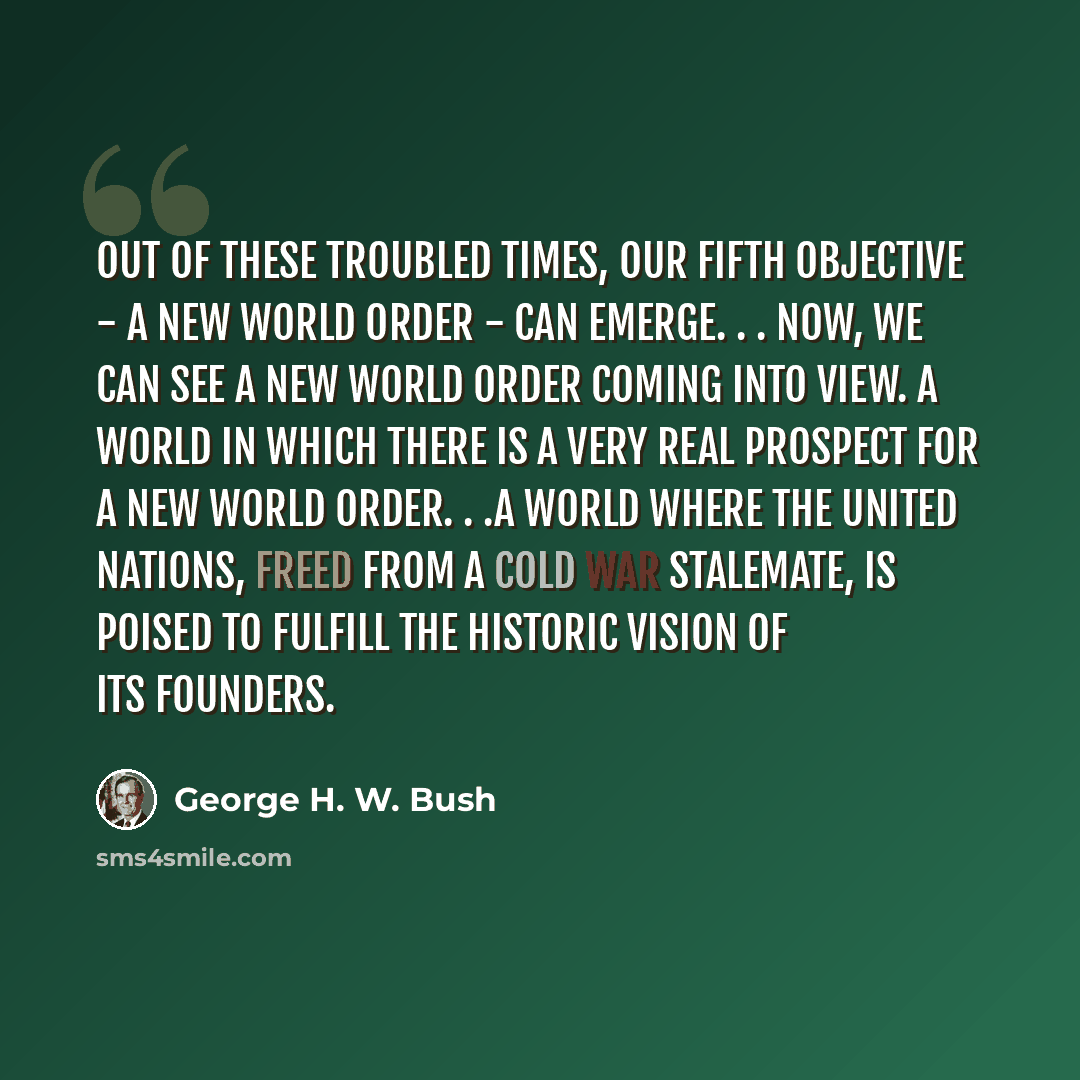 “Out of these troubled times, our fifth objective - a New World Order - can emerge. . . Now, we can see a New World Order coming into view. A world in which there is a very real prospect for a New World Order. . .A world where the United Nations, freed from a Cold War stalemate, is poised to…” quote by George H. W. Bush