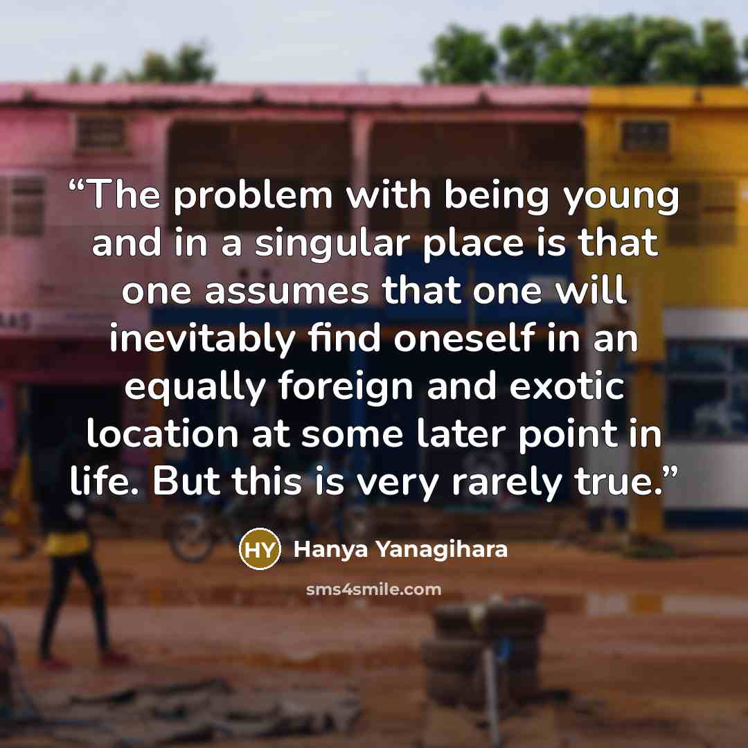 “The problem with being young and in a singular place is that one assumes that one will inevitably find oneself in an equally foreign and exotic location at some later point in life. But this is very rarely true.” quote by Hanya Yanagihara