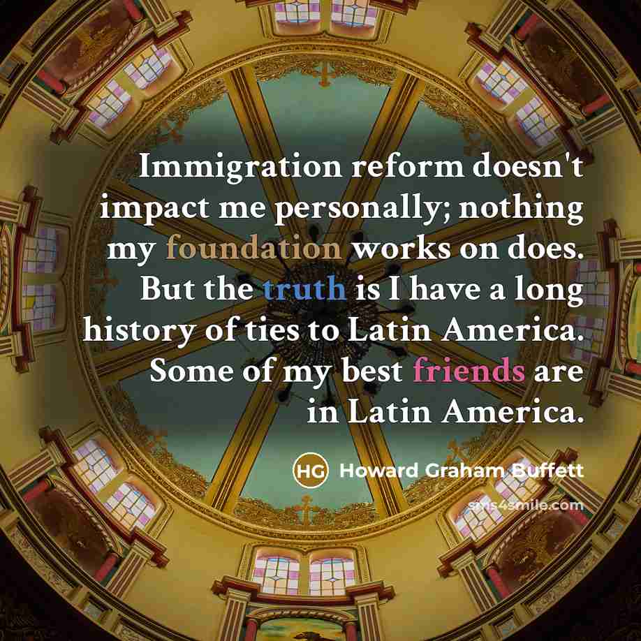 “Immigration reform doesn't impact me personally; nothing my foundation works on does. But the truth is I have a long history of ties to Latin America. Some of my best friends are in Latin America.” quote by Howard Graham Buffett