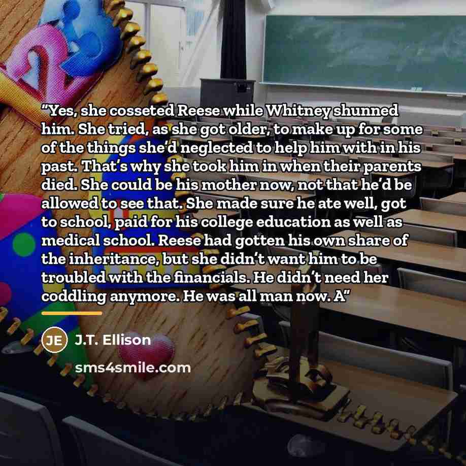 “Yes, she cosseted Reese while Whitney shunned him. She tried, as she got older, to make up for some of the things she’d neglected to help him with in his past. That’s why she took him in when their parents died. She could be his mother now, not that he’d be allowed to see that. She made sure he…” quote by J.T. Ellison