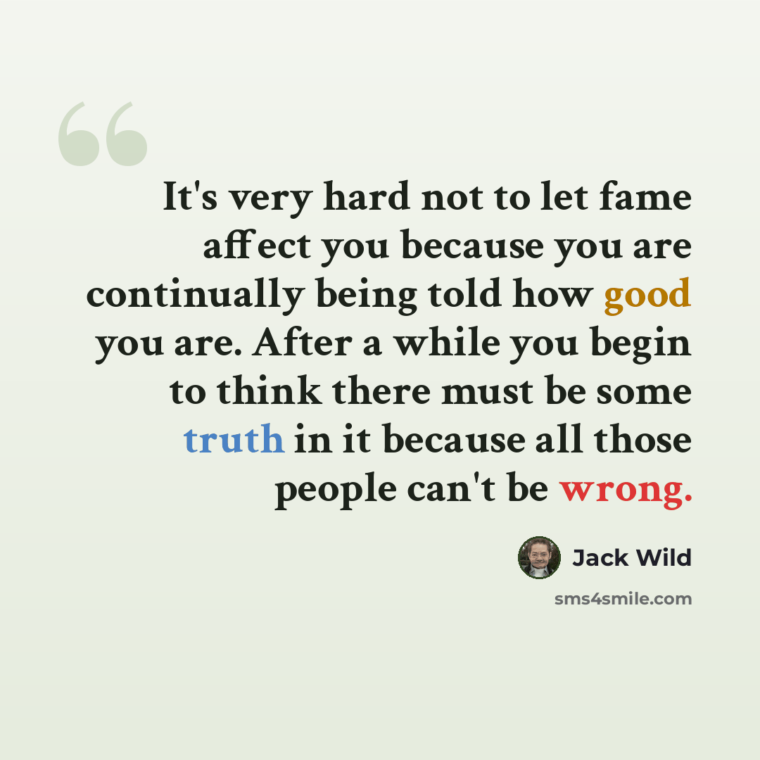 “It's very hard not to let fame affect you because you are continually being told how good you are. After a while you begin to think there must be some truth in it because all those people can't be wrong.” quote by Jack Wild