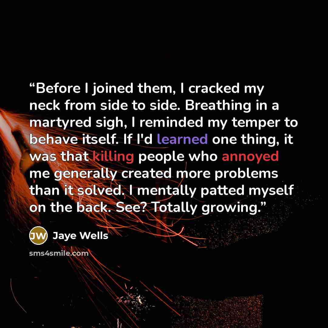 “Before I joined them, I cracked my neck from side to side. Breathing in a martyred sigh, I reminded my temper to behave itself. If I'd learned one thing, it was that killing people who annoyed me generally created more problems than it solved. I mentally patted myself on the back. See? Totally…” quote by Jaye Wells
