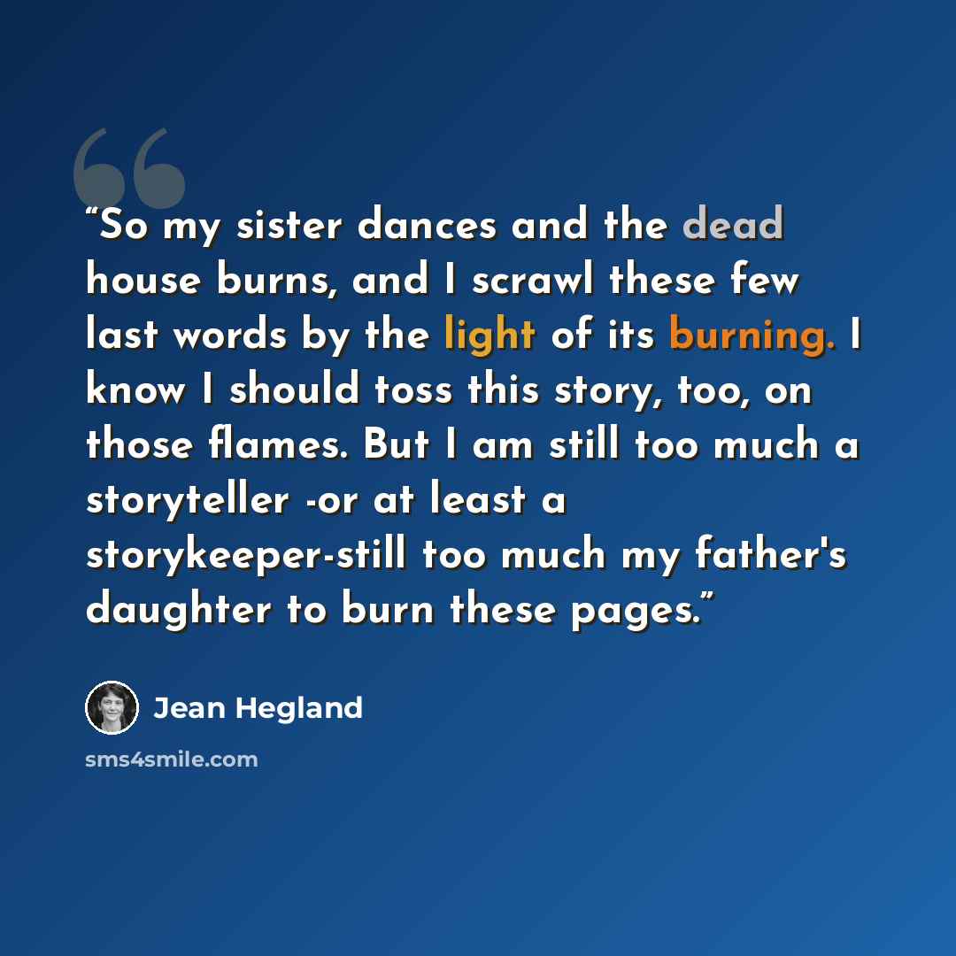 “So my sister dances and the dead house burns, and I scrawl these few last words by the light of its burning. I know I should toss this story, too, on those flames. But I am still too much a storyteller -or at least a storykeeper-still too much my father's daughter to burn these pages.” quote by Jean Hegland