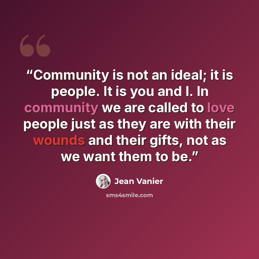 “Community is not an ideal; it is people. It is you and I. In community we are called to love people just as they are with their wounds and their gifts, not as we want them to be.” quote by Jean Vanier