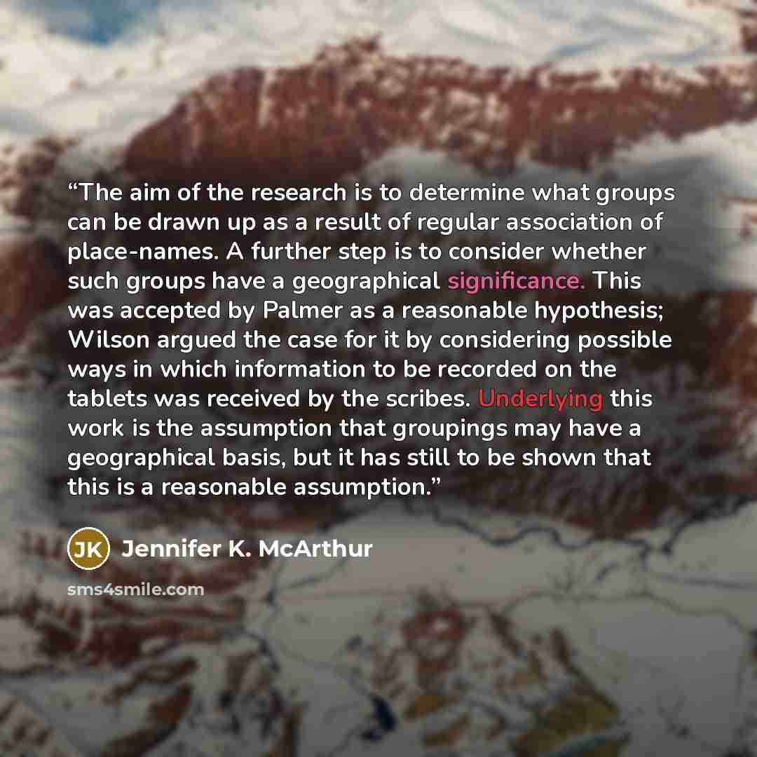 “The aim of the research is to determine what groups can be drawn up as a result of regular association of place-names. A further step is to consider whether such groups have a geographical significance. This was accepted by Palmer as a reasonable hypothesis; Wilson argued the case for it by…” quote by Jennifer K. McArthur