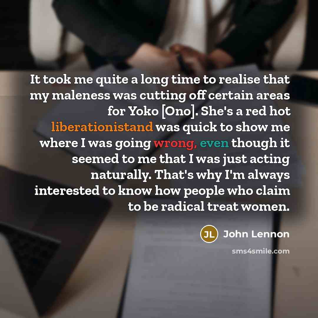 “It took me quite a long time to realise that my maleness was cutting off certain areas for Yoko [Ono]. She's a red hot liberationistand was quick to show me where I was going wrong, even though it seemed to me that I was just acting naturally. That's why I'm always interested to know how people…” quote by John Lennon