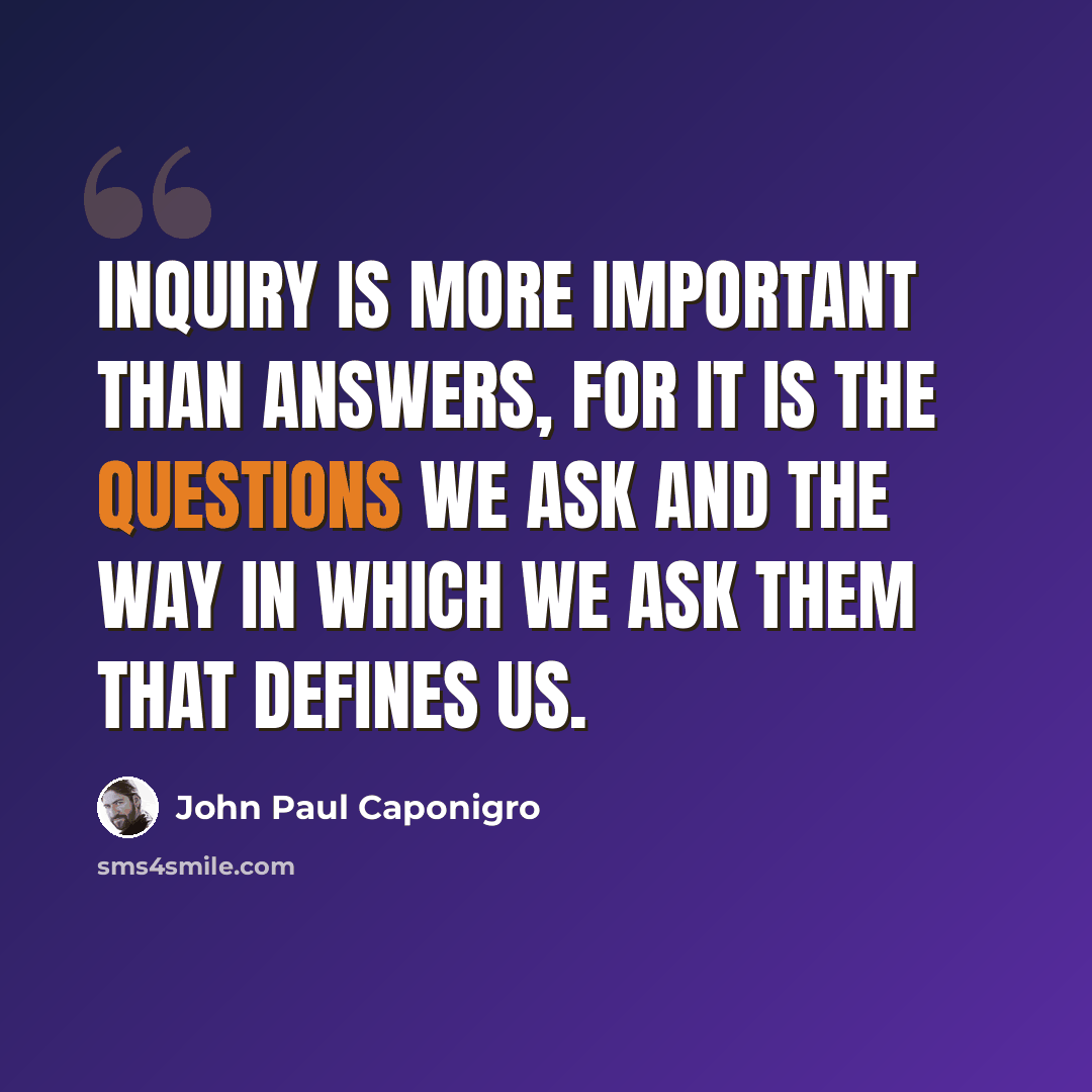 “Inquiry is more important than answers, for it is the questions we ask and the way in which we ask them that defines us.” quote by John Paul Caponigro