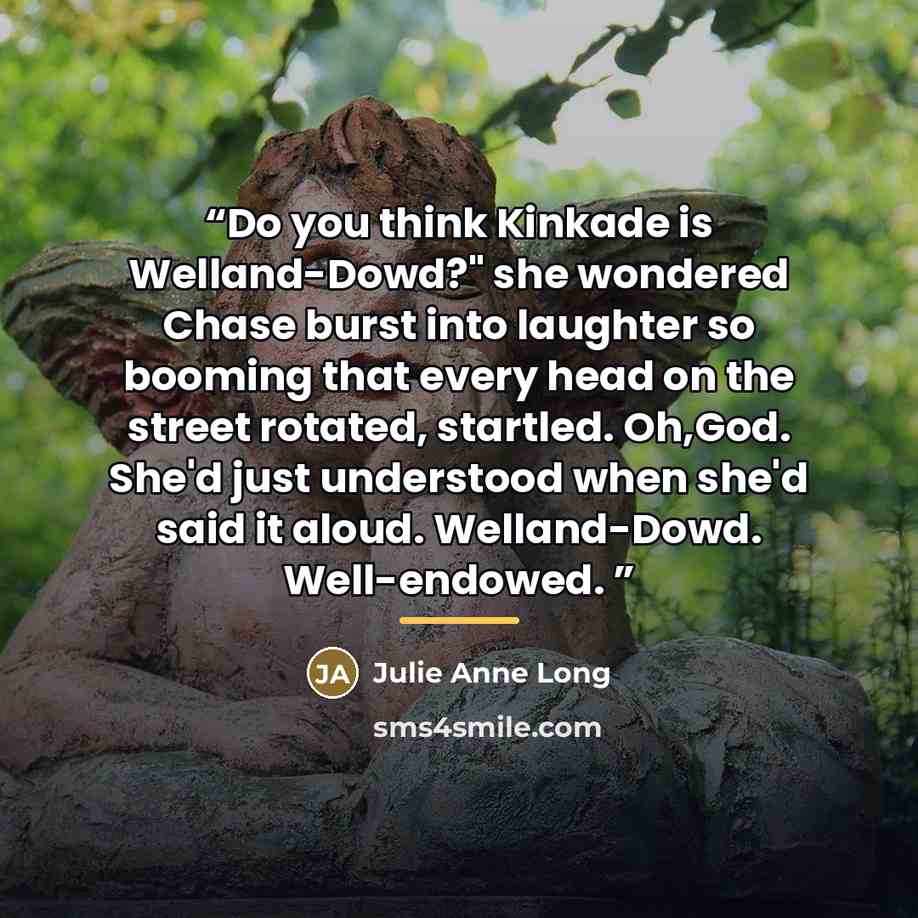 “Do you think Kinkade is Welland-Dowd?" she wondered Chase burst into laughter so booming that every head on the street rotated, startled. Oh,God. She'd just understood when she'd said it aloud. Welland-Dowd. Well-endowed.” quote by Julie Anne Long