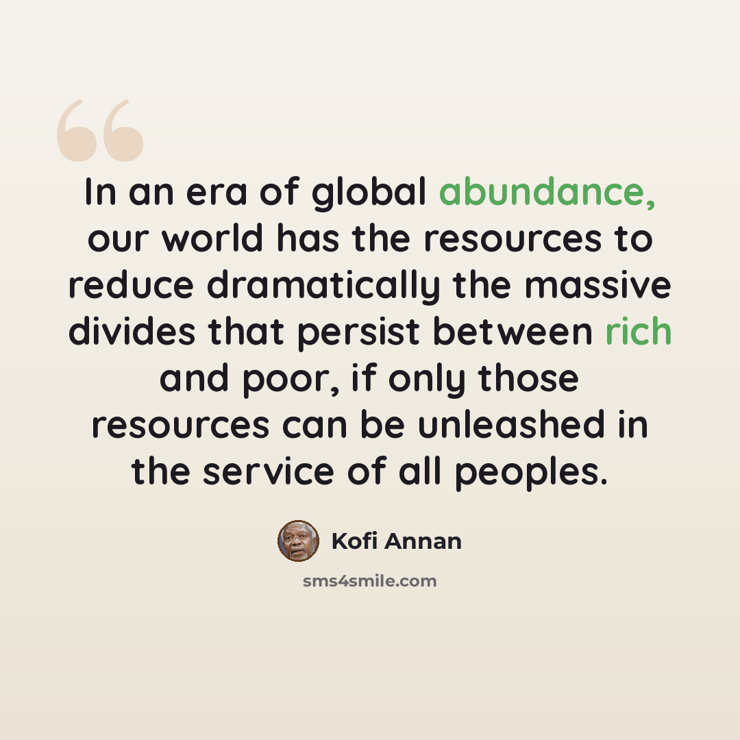 “In an era of global abundance, our world has the resources to reduce dramatically the massive divides that persist between rich and poor, if only those resources can be unleashed in the service of all peoples.” quote by Kofi Annan