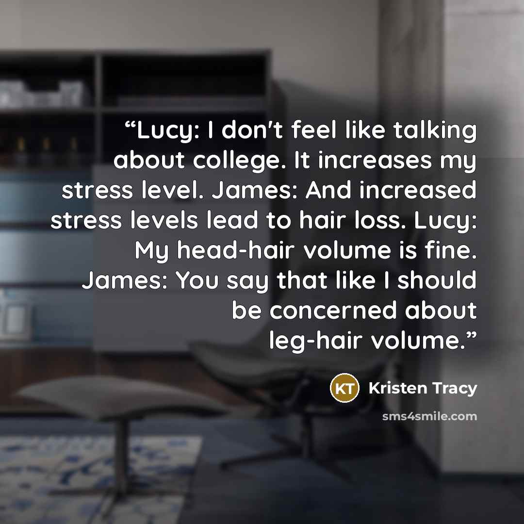 “Lucy: I don't feel like talking about college. It increases my stress level. James: And increased stress levels lead to hair loss. Lucy: My head-hair volume is fine. James: You say that like I should be concerned about leg-hair volume.” quote by Kristen Tracy